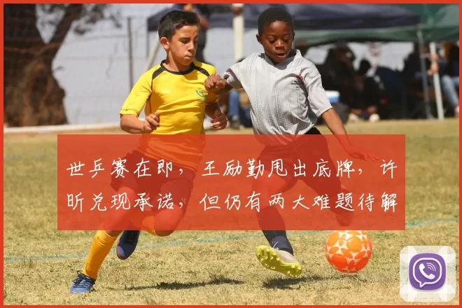 世乒赛在即，王励勤甩出底牌，许昕兑现承诺，但仍有两大难题待解