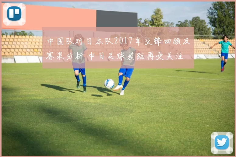 中国队对日本队2017年交锋回顾及赛果分析 中日足球差距再受关注