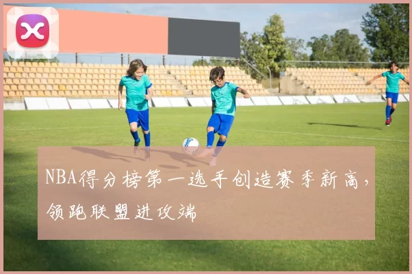 NBA得分榜第一选手创造赛季新高，领跑联盟进攻端