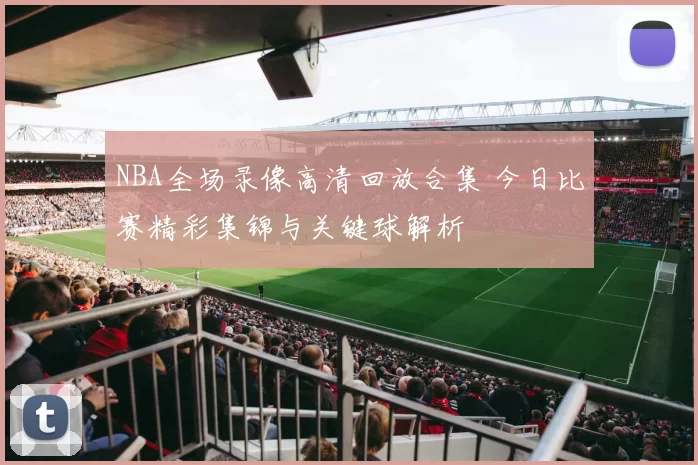 NBA全场录像高清回放合集 今日比赛精彩集锦与关键球解析