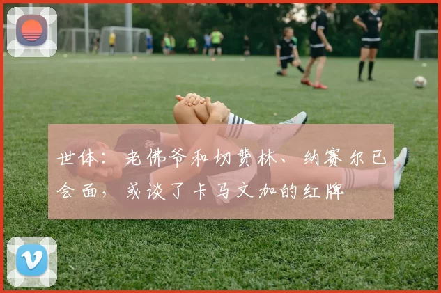 世体：老佛爷和切费林、纳赛尔已会面，或谈了卡马文加的红牌