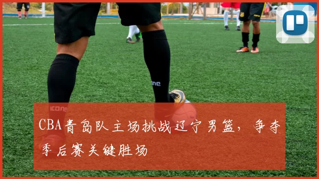 CBA青岛队主场挑战辽宁男篮，争夺季后赛关键胜场