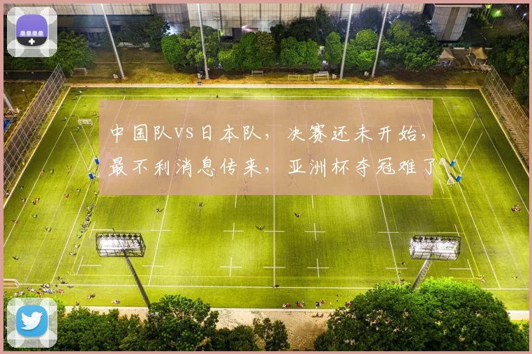 中国队vs日本队，决赛还未开始，最不利消息传来，亚洲杯夺冠难了