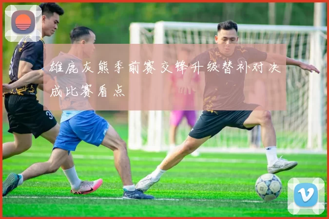 雄鹿灰熊季前赛交锋升级替补对决成比赛看点