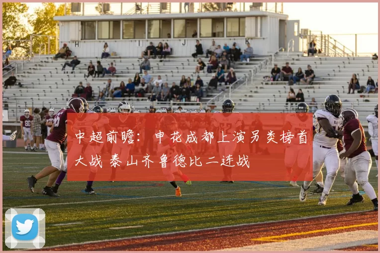 中超前瞻：申花成都上演另类榜首大战 泰山齐鲁德比二连战