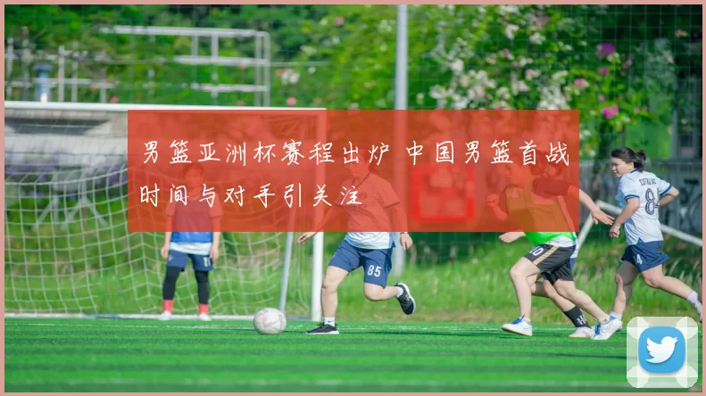 男篮亚洲杯赛程出炉 中国男篮首战时间与对手引关注