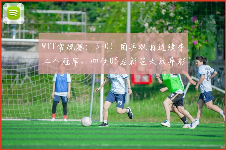 WTT常规赛：3-0！国乒双打连续夺二个冠军，四位05后新星大放异彩