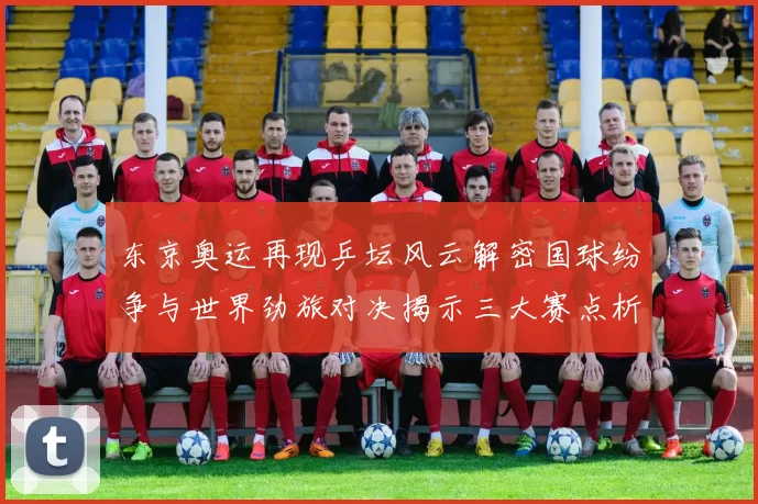 东京奥运再现乒坛风云解密国球纷争与世界劲旅对决揭示三大赛点析