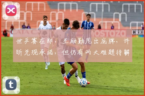 世乒赛在即，王励勤甩出底牌，许昕兑现承诺，但仍有两大难题待解