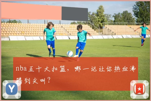 nba五十大扣篮，哪一记让你热血沸腾到尖叫？